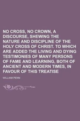Cover of No Cross, No Crown, a Discourse, Shewing the Nature and Discipline of the Holy Cross of Christ. to Which Are Added the Living and Dying Testimonies of