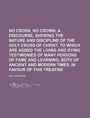 Book cover for No Cross, No Crown, a Discourse, Shewing the Nature and Discipline of the Holy Cross of Christ. to Which Are Added the Living and Dying Testimonies of