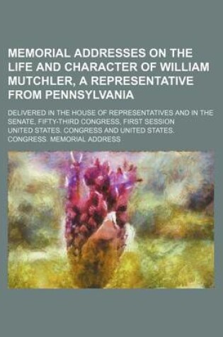 Cover of Memorial Addresses on the Life and Character of William Mutchler, a Representative from Pennsylvania; Delivered in the House of Representatives and in the Senate, Fifty-Third Congress, First Session