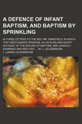 Cover of A Defence of Infant Baptism, and Baptism by Sprinkling; In Three Letters to the REV. Mr. Wakefield in Which That Gentleman's Opinions, in His Plain