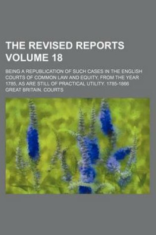 Cover of The Revised Reports; Being a Republication of Such Cases in the English Courts of Common Law and Equity, from the Year 1785, as Are Still of Practical Utility. 1785-1866 Volume 18