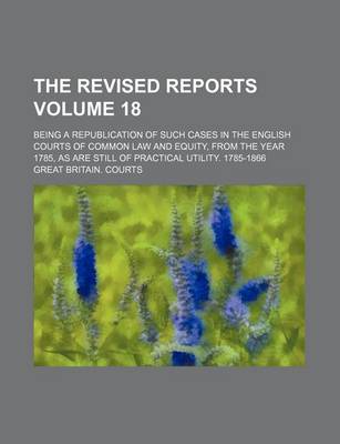 Book cover for The Revised Reports; Being a Republication of Such Cases in the English Courts of Common Law and Equity, from the Year 1785, as Are Still of Practical Utility. 1785-1866 Volume 18