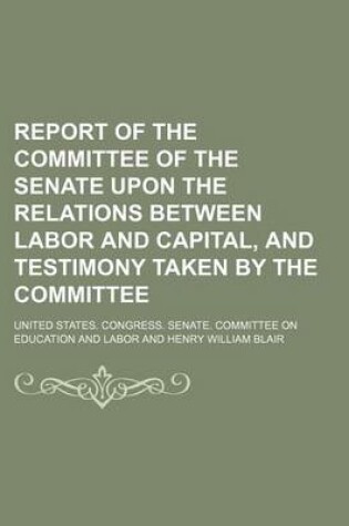 Cover of Report of the Committee of the Senate Upon the Relations Between Labor and Capital, and Testimony Taken by the Committee (Volume 2)
