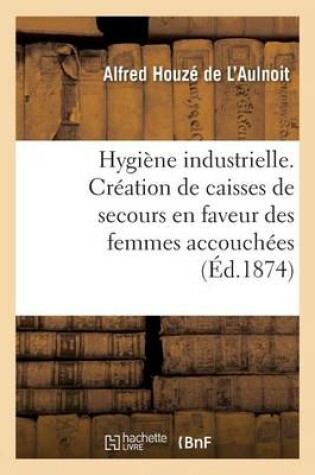 Cover of Hygiène Industrielle. Création de Caisses de Secours En Faveur Des Femmes Accouchées