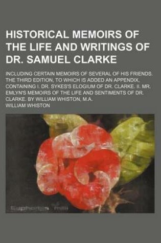 Cover of Historical Memoirs of the Life and Writings of Dr. Samuel Clarke; Including Certain Memoirs of Several of His Friends. the Third Edition, to Which Is Added an Appendix, Containing I. Dr. Sykes's Elogium of Dr. Clarke. II. Mr. Emlyn's Memoirs of the Life a