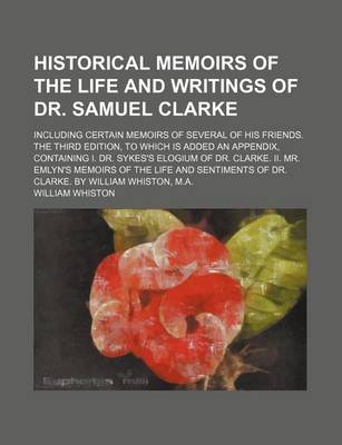 Book cover for Historical Memoirs of the Life and Writings of Dr. Samuel Clarke; Including Certain Memoirs of Several of His Friends. the Third Edition, to Which Is Added an Appendix, Containing I. Dr. Sykes's Elogium of Dr. Clarke. II. Mr. Emlyn's Memoirs of the Life a