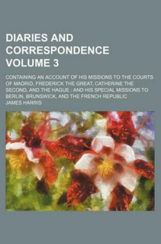 Cover of Diaries and Correspondence Volume 3; Containing an Account of His Missions to the Courts of Madrid, Frederick the Great, Catherine the Second, and the Hague and His Special Missions to Berlin, Brunswick, and the French Republic
