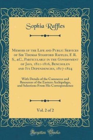 Cover of Memoir of the Life and Public Services of Sir Thomas Stamford Raffles, F. R. S., &c., Particularly in the Government of Java, 1811-1816, Bencoolen and Its Dependencies, 1817-1824, Vol. 2 of 2