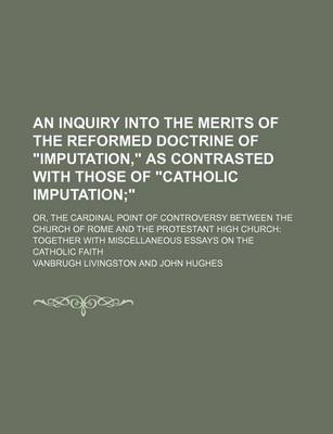 Book cover for An Inquiry Into the Merits of the Reformed Doctrine of "Imputation," as Contrasted with Those of "Catholic Imputation; ." Or, the Cardinal Point of Controversy Between the Church of Rome and the Protestant High Church Together with Miscellaneous Essays on