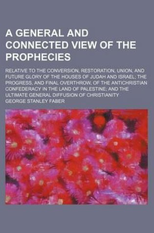 Cover of A General and Connected View of the Prophecies; Relative to the Conversion, Restoration, Union, and Future Glory of the Houses of Judah and Israel the Progress, and Final Overthrow, of the Antichristian Confederacy in the Land of Palestine and the Ultimate G