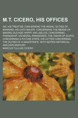 Cover of M.T. Cicero, His Offices; Or, His Treatise Concerning the Moral Duties of Mankind His Cato Major, Concerning the Means of Making Old Age Happy His Laelius, Concerning Friendship His Moral Paradoxes the Vision of Scipio, Concerning a Future State His Letter