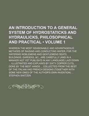 Book cover for An Introduction to a General System of Hydrostaticks and Hydraulicks, Philosophical and Practical (Volume 1); Wherein the Most Reasonable and Advantageous Methods of Raising and Conducting Water, for the Watering Noblemens and Gentlemens Seats, Buildings,