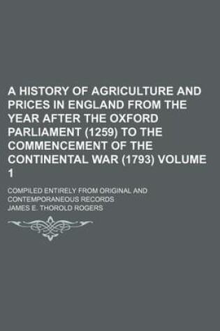 Cover of A History of Agriculture and Prices in England from the Year After the Oxford Parliament (1259) to the Commencement of the Continental War (1793) Volume 1; Compiled Entirely from Original and Contemporaneous Records