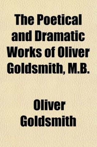 Cover of The Poetical and Dramatic Works of Oliver Goldsmith, M.B. (Volume 1); Now First Collected. with an Account of the Life and Writings of the Author