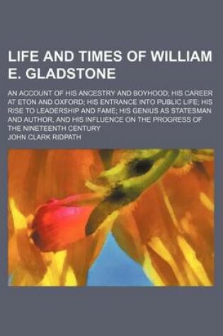 Cover of Life and Times of William E. Gladstone; An Account of His Ancestry and Boyhood His Career at Eton and Oxford His Entrance Into Public Life His Rise to Leadership and Fame His Genius as Statesman and Author, and His Influence on the Progress of the Ninetee