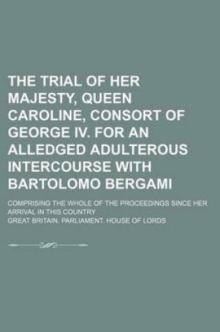 Cover of The Trial of Her Majesty, Queen Caroline, Consort of George IV. for an Alledged Adulterous Intercourse with Bartolomo Bergami; Comprising the Whole of the Proceedings Since Her Arrival in This Country