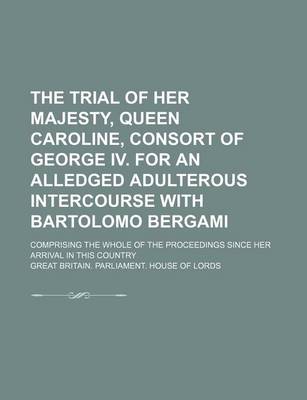 Book cover for The Trial of Her Majesty, Queen Caroline, Consort of George IV. for an Alledged Adulterous Intercourse with Bartolomo Bergami; Comprising the Whole of the Proceedings Since Her Arrival in This Country