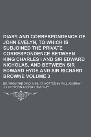 Cover of Diary and Correspondence of John Evelyn, to Which Is Subjoined the Private Correspondence Between King Charles I and Sir Edward Nicholas, and Between Sir Edward Hyde and Sir Richard Browne Volume 3; Ed. from the Orig. Mss. at Wotton by William Bray