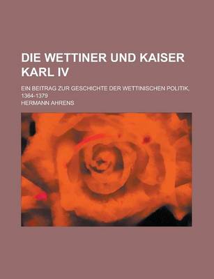 Book cover for Die Wettiner Und Kaiser Karl IV; Ein Beitrag Zur Geschichte Der Wettinischen Politik, 1364-1379