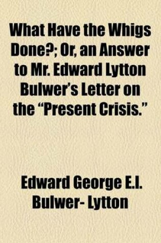 Cover of What Have the Whigs Done?; Or, an Answer to Mr. Edward Lytton Bulwer's Letter on the "Present Crisis."
