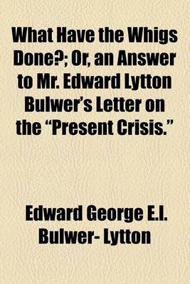 Book cover for What Have the Whigs Done?; Or, an Answer to Mr. Edward Lytton Bulwer's Letter on the "Present Crisis."