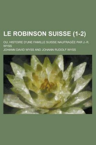 Cover of Le Robinson Suisse; Ou, Histoire D'Une Famille Suisse Naufragee Par J.-R. Wyss (1-2)