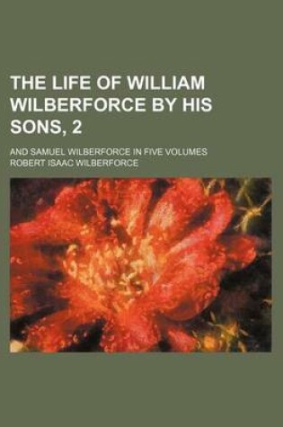 Cover of The Life of William Wilberforce by His Sons, 2; And Samuel Wilberforce in Five Volumes