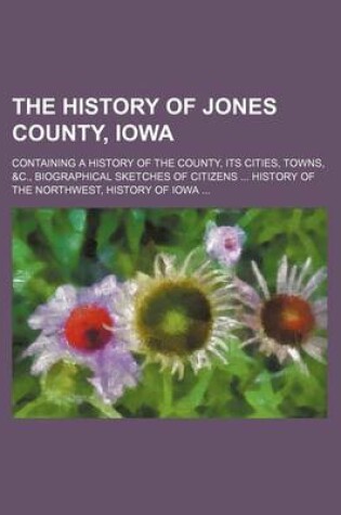 Cover of The History of Jones County, Iowa; Containing a History of the County, Its Cities, Towns, &C., Biographical Sketches of Citizens History of the Northwest, History of Iowa