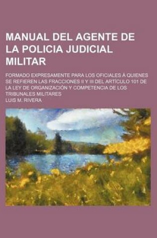 Cover of Manual del Agente de La Policia Judicial Militar; Formado Expresamente Para Los Oficiales a Quienes Se Refieren Las Fracciones II y III del Articulo 101 de La Ley de Organizacion y Competencia de Los Tribunales Militares