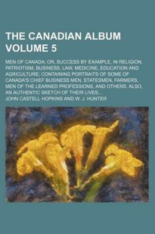 Cover of The Canadian Album Volume 5; Men of Canada Or, Success by Example, in Religion, Patriotism, Business, Law, Medicine, Education and Agriculture Containing Portraits of Some of Canada's Chief Business Men, Statesmen, Farmers, Men of the Learned Professions,