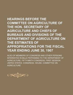 Book cover for Hearings Before the Committee on Agriculture of the Hon. Secretary of Agriculture and Chiefs of Bureaus and Divisions of the Department of Agriculture on the Estimates of Appropriations for the Fiscal Year Ending June 30, 1907; Also of