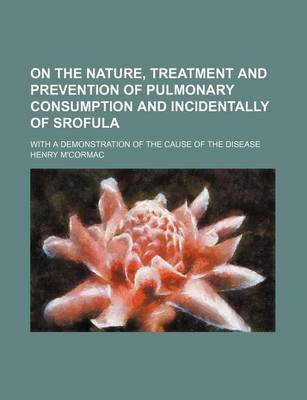 Book cover for On the Nature, Treatment and Prevention of Pulmonary Consumption and Incidentally of Srofula; With a Demonstration of the Cause of the Disease