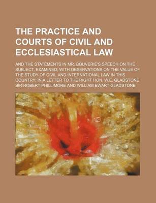 Book cover for The Practice and Courts of Civil and Ecclesiastical Law; And the Statements in Mr. Bouverie's Speech on the Subject, Examined with Observations on the Value of the Study of Civil and International Law in This Country in a Letter to the Right Hon. W.E. Gla