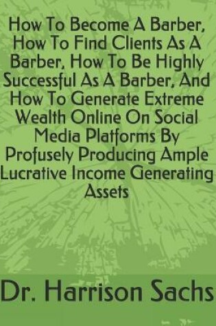 Cover of How To Become A Barber, How To Find Clients As A Barber, How To Be Highly Successful As A Barber, And How To Generate Extreme Wealth Online On Social Media Platforms By Profusely Producing Ample Lucrative Income Generating Assets