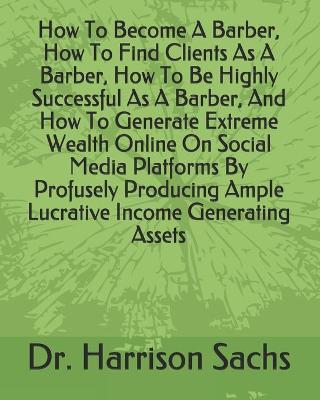 Book cover for How To Become A Barber, How To Find Clients As A Barber, How To Be Highly Successful As A Barber, And How To Generate Extreme Wealth Online On Social Media Platforms By Profusely Producing Ample Lucrative Income Generating Assets