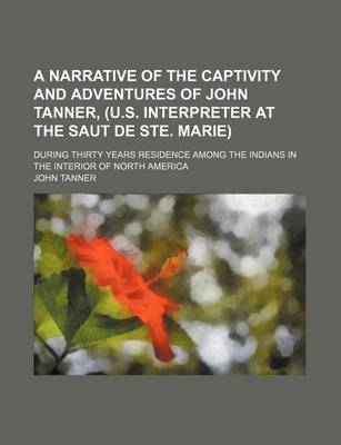 Book cover for A Narrative of the Captivity and Adventures of John Tanner, (U.S. Interpreter at the Saut de Ste. Marie); During Thirty Years Residence Among the Indians in the Interior of North America