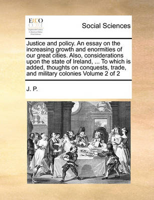Book cover for Justice and Policy. an Essay on the Increasing Growth and Enormities of Our Great Cities. Also, Considerations Upon the State of Ireland, ... to Which Is Added, Thoughts on Conquests, Trade, and Military Colonies Volume 2 of 2