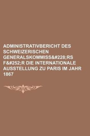 Cover of Administrativbericht Des Schweizerischen Generalskommissa RS F&#252r Die Internationale Ausstellung Zu Paris Im Jahr 1867