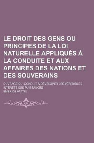 Cover of Le Droit Des Gens Ou Principes de La Loi Naturelle Appliques a la Conduite Et Aux Affaires Des Nations Et Des Souverains; Ouvrage Qui Conduit a Developer Les Veritables Interets Des Puissances