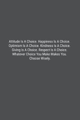 Book cover for Attitude Is A Choice. Happiness Is A Choice. Optimism Is A Choice. Kindness Is A Choice. Giving Is A Choice. Respect Is A Choice. Whatever Choice You Make Makes You. Choose Wisely.