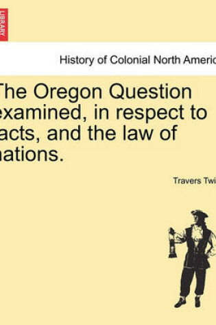 Cover of The Oregon Question Examined, in Respect to Facts, and the Law of Nations.