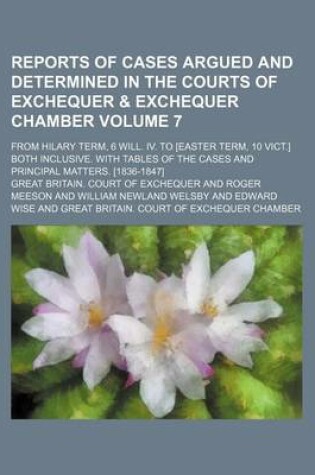 Cover of Reports of Cases Argued and Determined in the Courts of Exchequer & Exchequer Chamber Volume 7; From Hilary Term, 6 Will. IV. to [Easter Term, 10 Vict.] Both Inclusive. with Tables of the Cases and Principal Matters. [1836-1847]