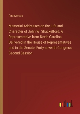 Book cover for Memorial Addresses on the Life and Character of John W. Shackelford, A Representative from North Carolina Delivered in the House of Representatives and in the Senate, Forty-seventh Congress, Second Session