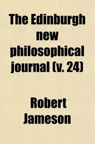 Cover of The Edinburgh New Philosophical Journal; Exhibiting a View of the Progressive Discoveries and Improvements in the Sciences and the Arts Volume 24