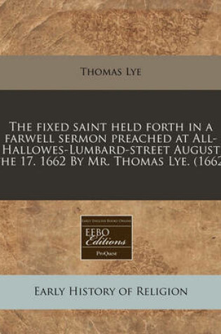 Cover of The Fixed Saint Held Forth in a Farwell Sermon Preached at All-Hallowes-Lumbard-Street August the 17. 1662 by Mr. Thomas Lye. (1662)