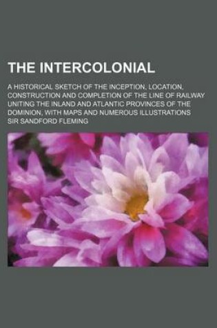 Cover of The Intercolonial; A Historical Sketch of the Inception, Location, Construction and Completion of the Line of Railway Uniting the Inland and Atlantic