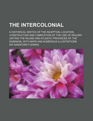 Book cover for The Intercolonial; A Historical Sketch of the Inception, Location, Construction and Completion of the Line of Railway Uniting the Inland and Atlantic