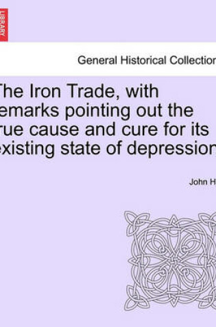 Cover of The Iron Trade, with Remarks Pointing Out the True Cause and Cure for Its Existing State of Depression.