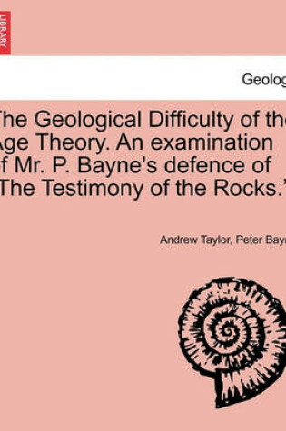 Cover of The Geological Difficulty of the Age Theory. an Examination of Mr. P. Bayne's Defence of the Testimony of the Rocks..