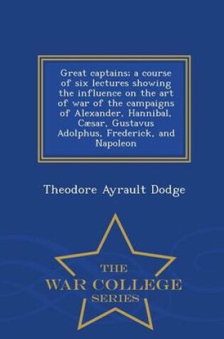 Cover of Great Captains; A Course of Six Lectures Showing the Influence on the Art of War of the Campaigns of Alexander, Hannibal, Caesar, Gustavus Adolphus, Frederick, and Napoleon - War College Series